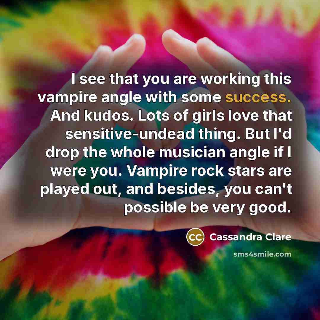 “I see that you are working this vampire angle with some success. And kudos. Lots of girls love that sensitive-undead thing. But I'd drop the whole musician angle if I were you. Vampire rock stars are played out, and besides, you can't possible be very good.” quote by Cassandra Clare