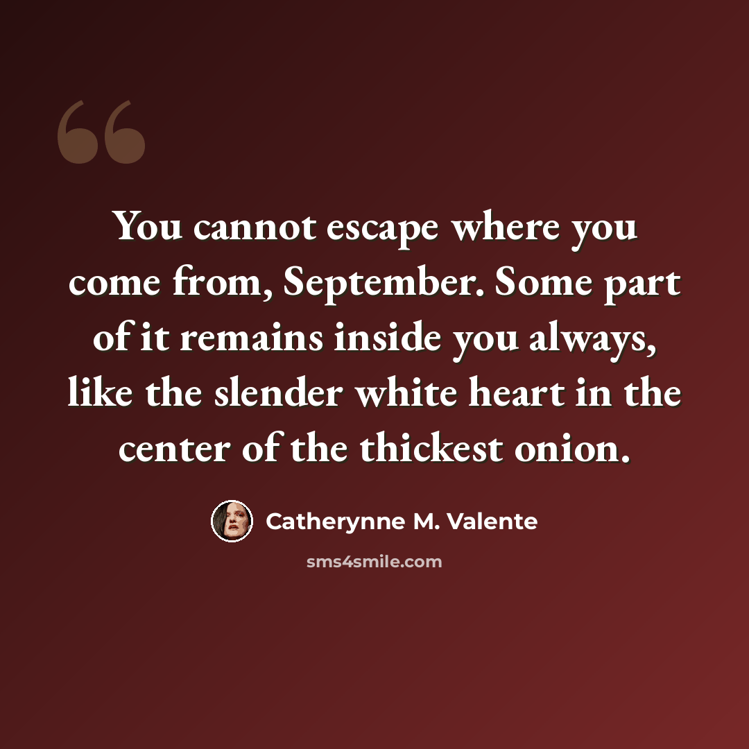“You cannot escape where you come from, September. Some part of it remains inside you always, like the slender white heart in the center of the thickest onion.” quote by Catherynne M. Valente