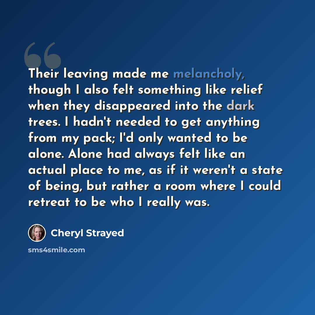 “Their leaving made me melancholy, though I also felt something like relief when they disappeared into the dark trees. I hadn't needed to get anything from my pack; I'd only wanted to be alone. Alone had always felt like an actual place to me, as if it weren't a state of being, but rather a room…” quote by Cheryl Strayed