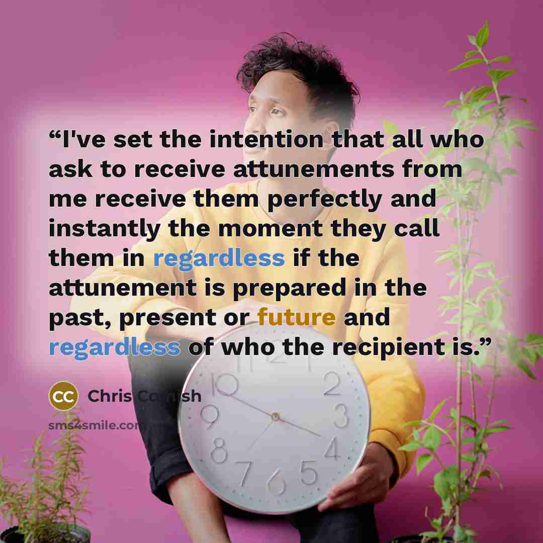 “I've set the intention that all who ask to receive attunements from me receive them perfectly and instantly the moment they call them in regardless if the attunement is prepared in the past, present or future and regardless of who the recipient is.” quote by Chris Comish
