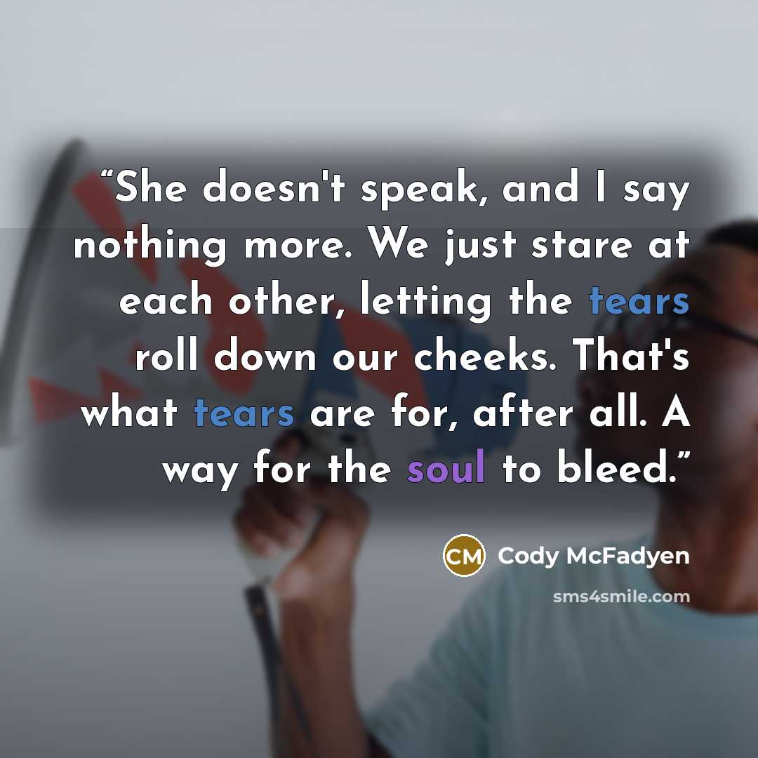 “She doesn't speak, and I say nothing more. We just stare at each other, letting the tears roll down our cheeks. That's what tears are for, after all. A way for the soul to bleed.” quote by Cody McFadyen