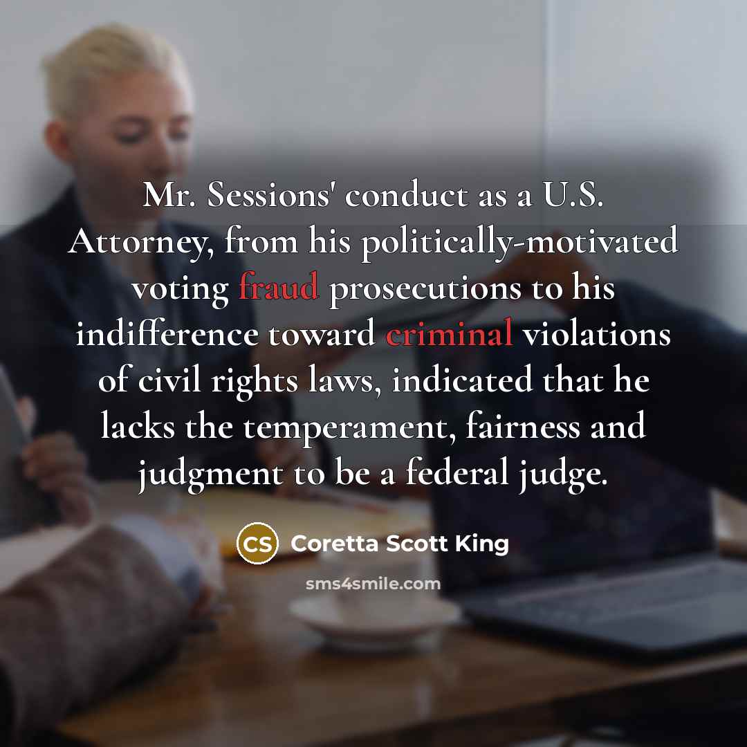 “Mr. Sessions' conduct as a U.S. Attorney, from his politically-motivated voting fraud prosecutions to his indifference toward criminal violations of civil rights laws, indicated that he lacks the temperament, fairness and judgment to be a federal judge.” quote by Coretta Scott King