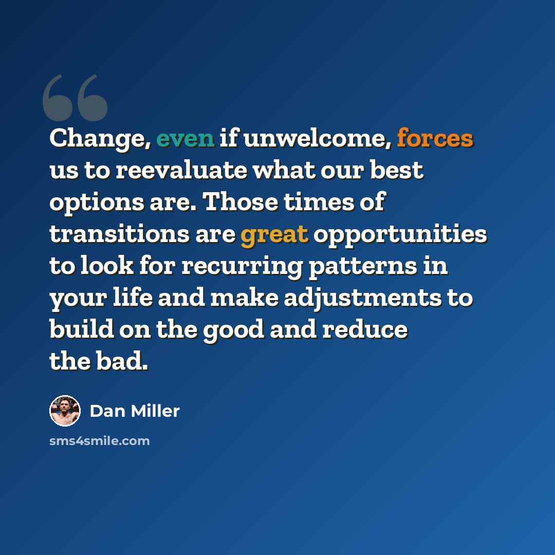 “Change, even if unwelcome, forces us to reevaluate what our best options are. Those times of transitions are great opportunities to look for recurring patterns in your life and make adjustments to build on the good and reduce the bad.” quote by Dan Miller