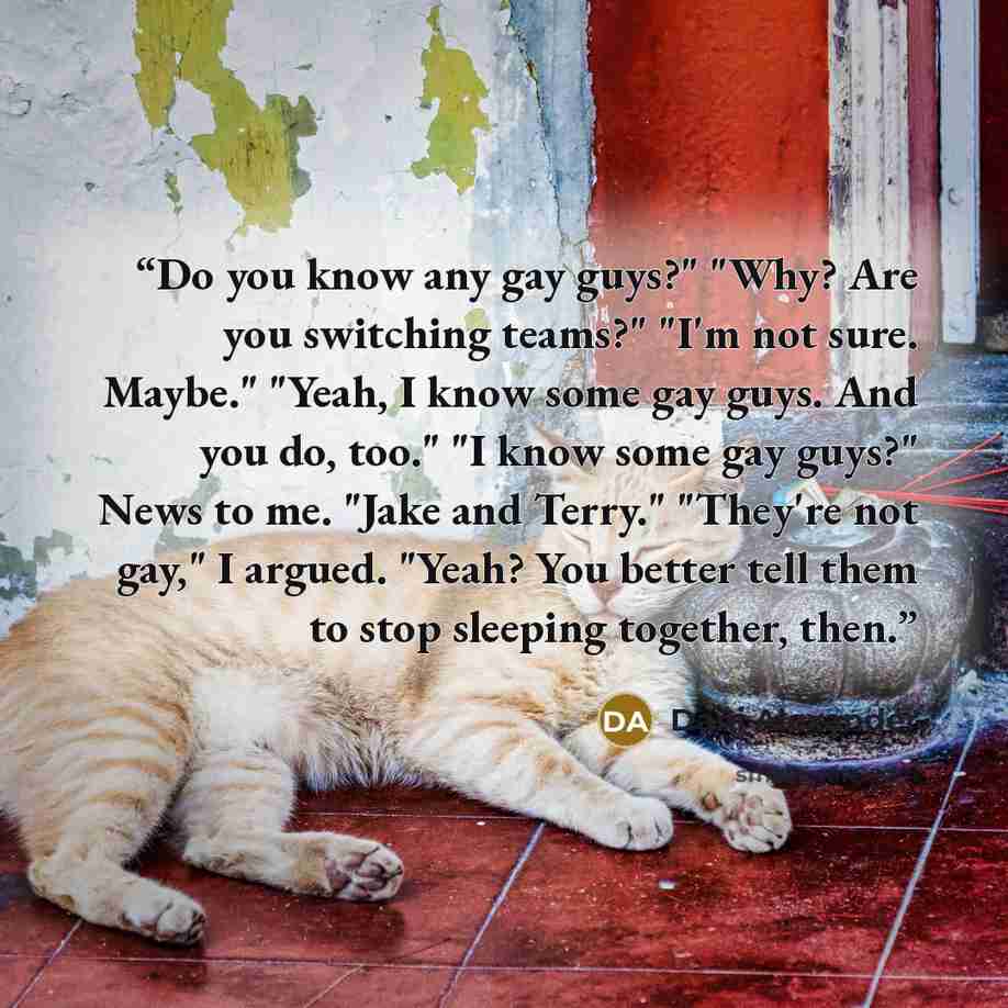 “Do you know any gay guys?" "Why? Are you switching teams?" "I'm not sure. Maybe." "Yeah, I know some gay guys. And you do, too." "I know some gay guys?" News to me. "Jake and Terry." "They're not gay," I argued. "Yeah? You better tell them to stop sleeping together, then.” quote by Dani Alexander