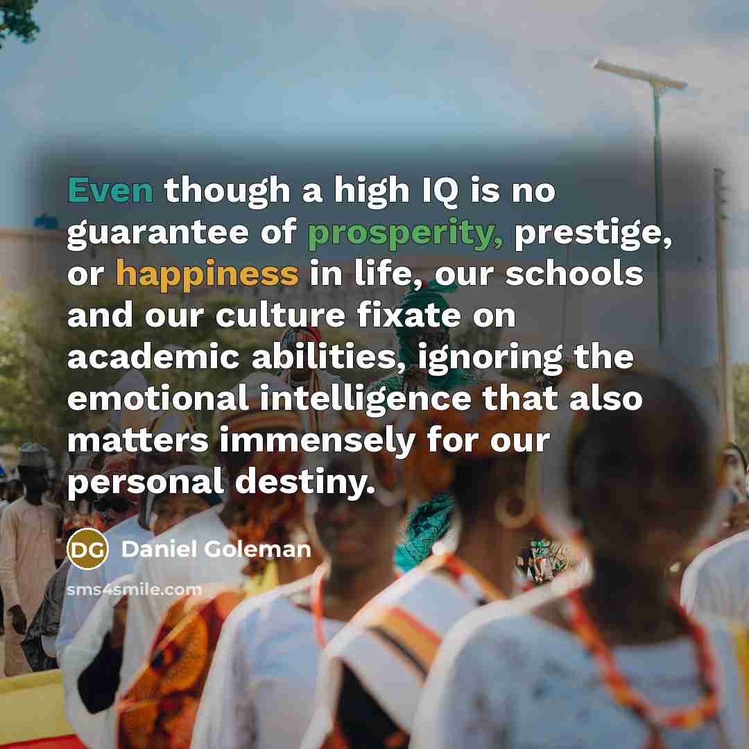 “Even though a high IQ is no guarantee of prosperity, prestige, or happiness in life, our schools and our culture fixate on academic abilities, ignoring the emotional intelligence that also matters immensely for our personal destiny.” quote by Daniel Goleman