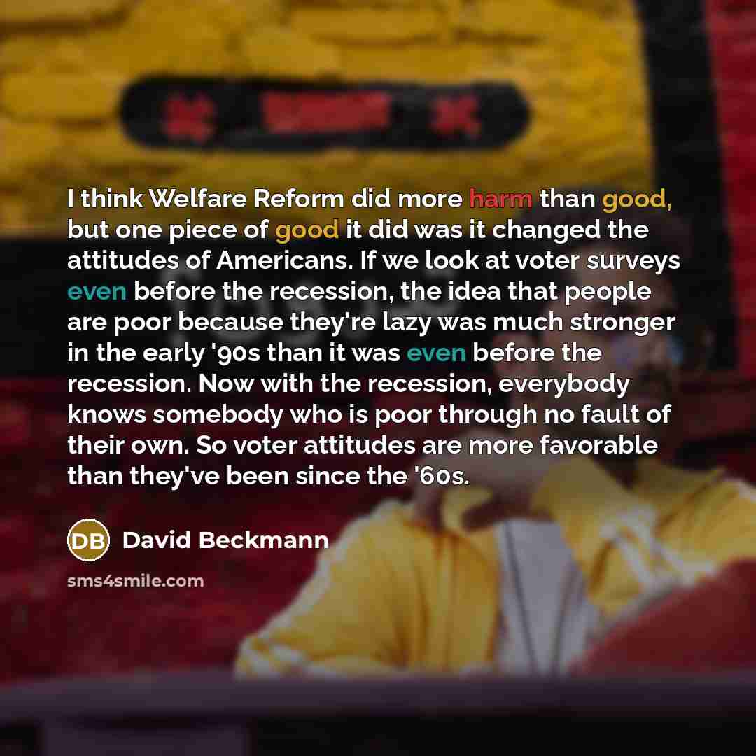 “I think Welfare Reform did more harm than good, but one piece of good it did was it changed the attitudes of Americans. If we look at voter surveys even before the recession, the idea that people are poor because they're lazy was much stronger in the early '90s than it was even before the…” quote by David Beckmann