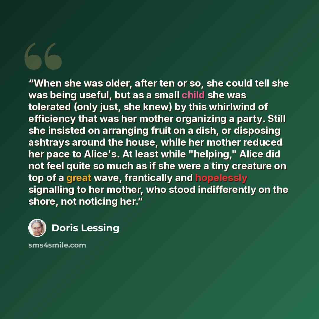 “When she was older, after ten or so, she could tell she was being useful, but as a small child she was tolerated (only just, she knew) by this whirlwind of efficiency that was her mother organizing a party. Still she insisted on arranging fruit on a dish, or disposing ashtrays around the house…” quote by Doris Lessing
