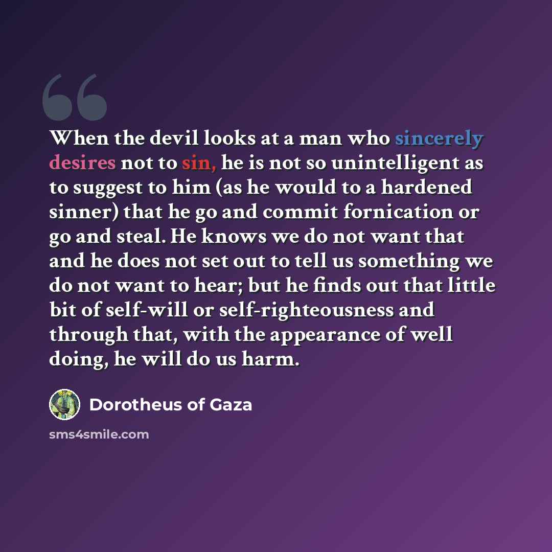 “When the devil looks at a man who sincerely desires not to sin, he is not so unintelligent as to suggest to him (as he would to a hardened sinner) that he go and commit fornication or go and steal. He knows we do not want that and he does not set out to tell us something we do not want to hear…” quote by Dorotheus of Gaza