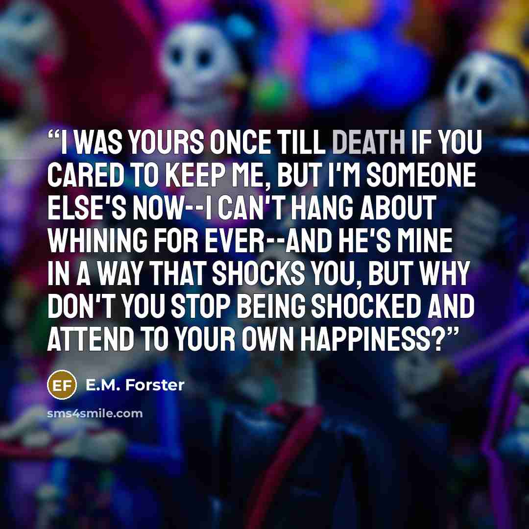 “I was yours once till death if you cared to keep me, but I'm someone else's now--I can't hang about whining for ever--and he's mine in a way that shocks you, but why don't you stop being shocked and attend to your own happiness?” quote by E.M. Forster