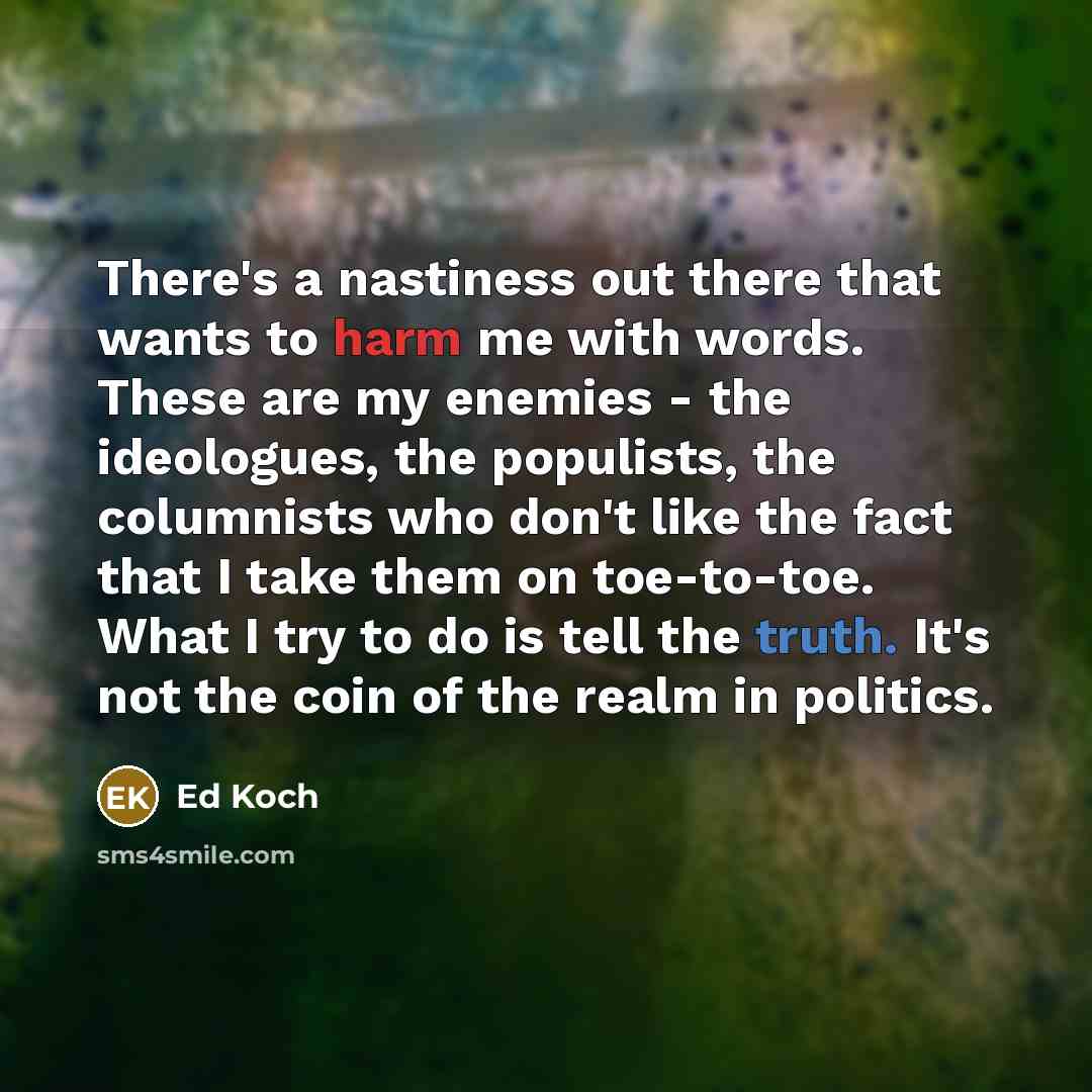 “There's a nastiness out there that wants to harm me with words. These are my enemies - the ideologues, the populists, the columnists who don't like the fact that I take them on toe-to-toe. What I try to do is tell the truth. It's not the coin of the realm in politics.” quote by Ed Koch