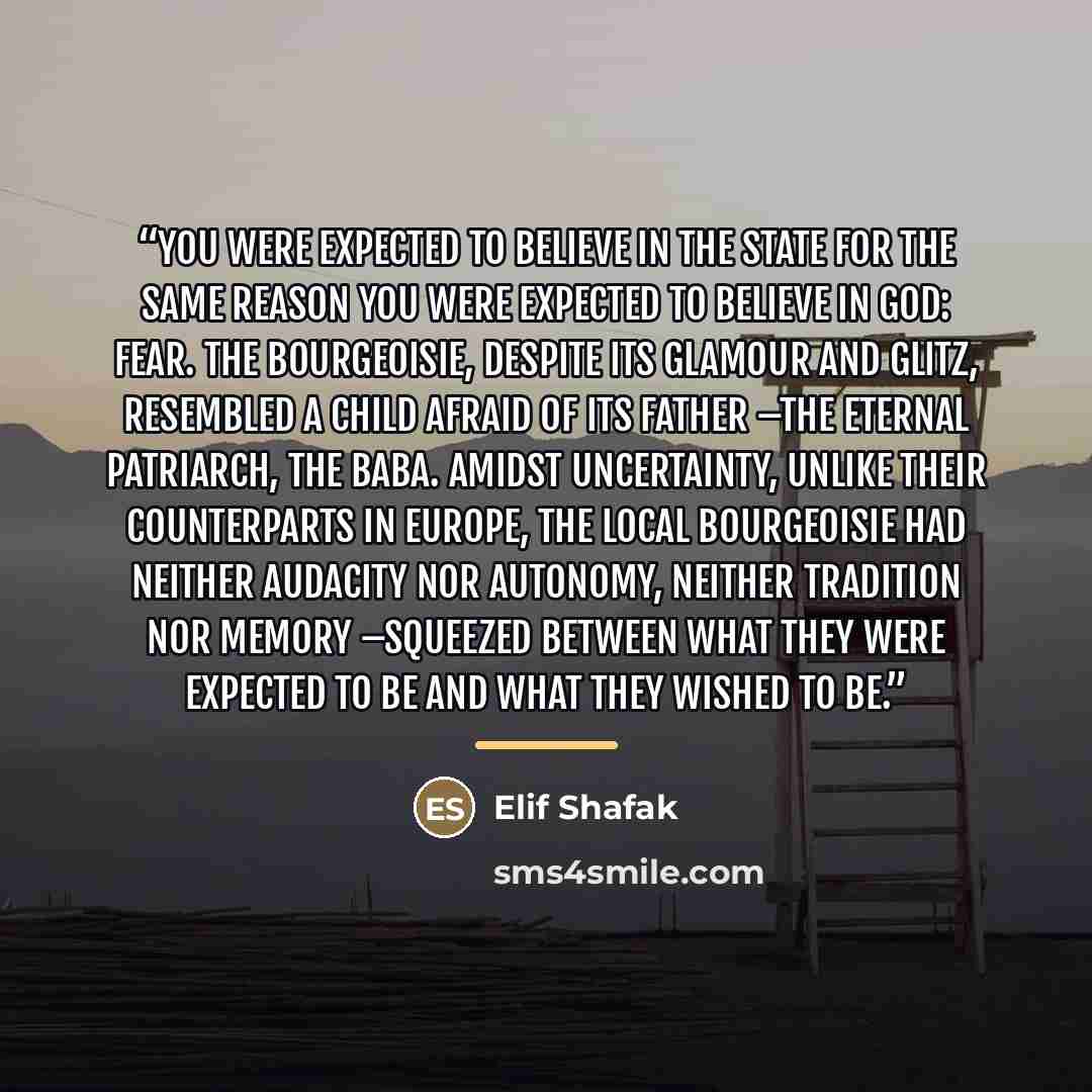 “You were expected to believe in the State for the same reason you were expected to believe in God: fear. The bourgeoisie, despite its glamour and glitz, resembled a child afraid of its father –the eternal patriarch, the Baba. Amidst uncertainty, unlike their counterparts in Europe, the local…” quote by Elif Shafak