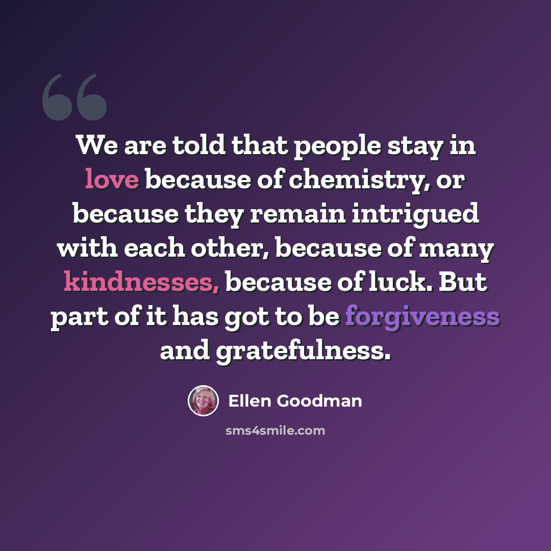 “We are told that people stay in love because of chemistry, or because they remain intrigued with each other, because of many kindnesses, because of luck. But part of it has got to be forgiveness and gratefulness.” quote by Ellen Goodman