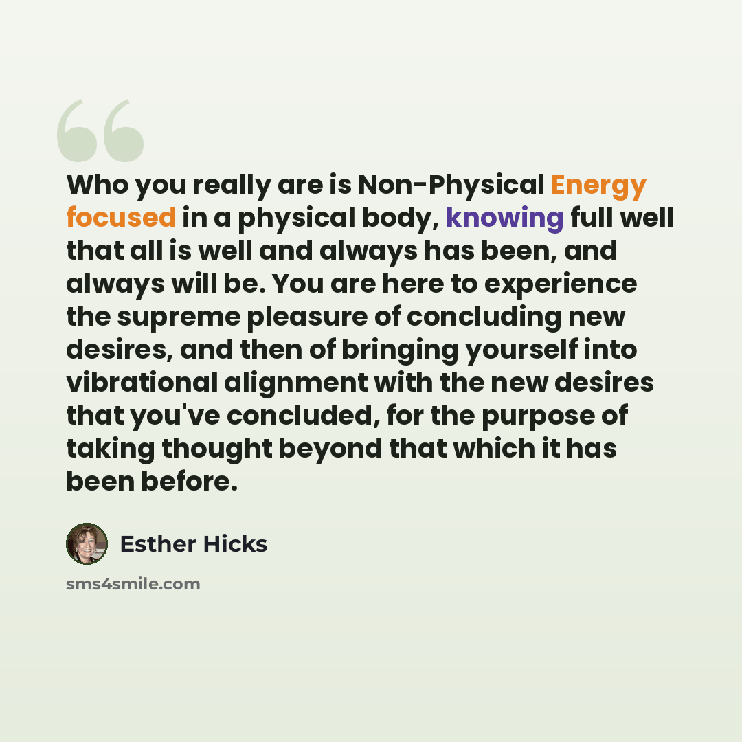 “Who you really are is Non-Physical Energy focused in a physical body, knowing full well that all is well and always has been, and always will be. You are here to experience the supreme pleasure of concluding new desires, and then of bringing yourself into vibrational alignment with the new desires…” quote by Esther Hicks