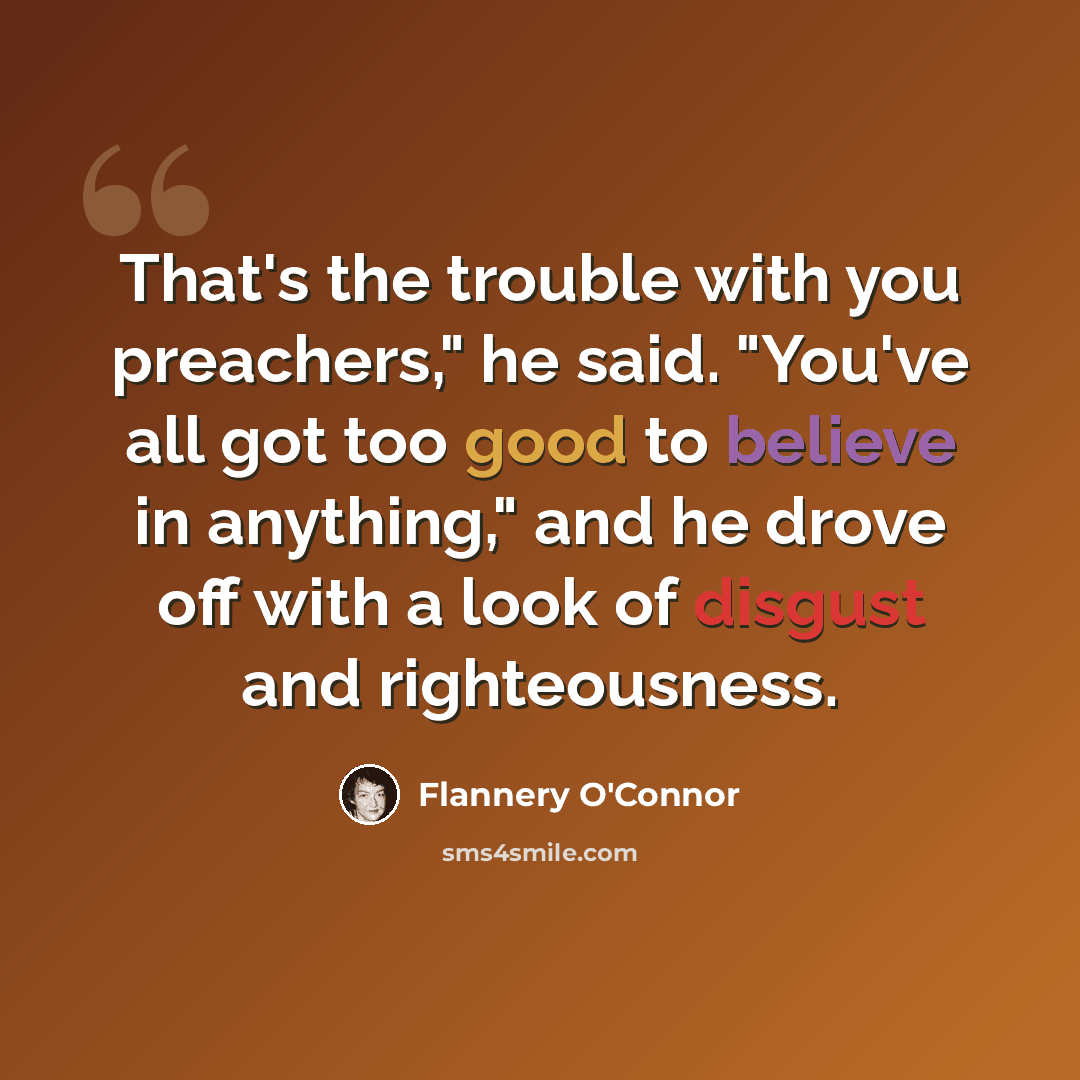 “That's the trouble with you preachers," he said. "You've all got too good to believe in anything," and he drove off with a look of disgust and righteousness.” quote by Flannery O'Connor