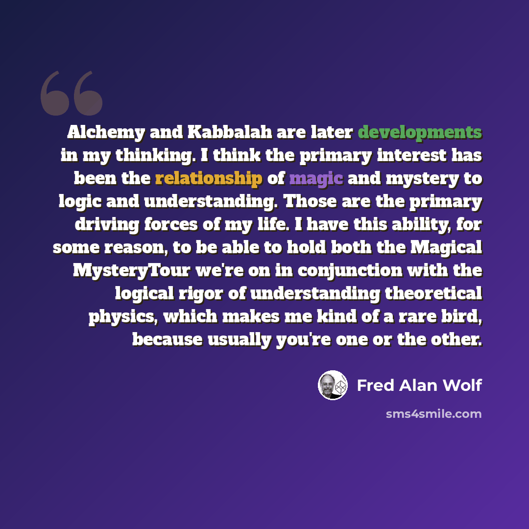 “Alchemy and Kabbalah are later developments in my thinking. I think the primary interest has been the relationship of magic and mystery to logic and understanding. Those are the primary driving forces of my life. I have this ability, for some reason, to be able to hold both the Magical MysteryTour…” quote by Fred Alan Wolf