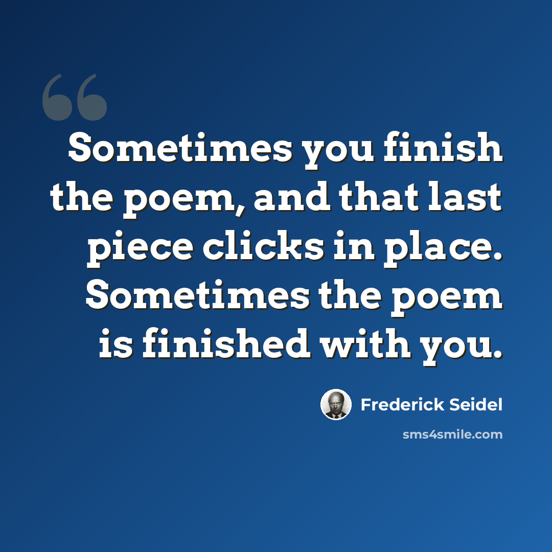 “Sometimes you finish the poem, and that last piece clicks in place. Sometimes the poem is finished with you.” quote by Frederick Seidel