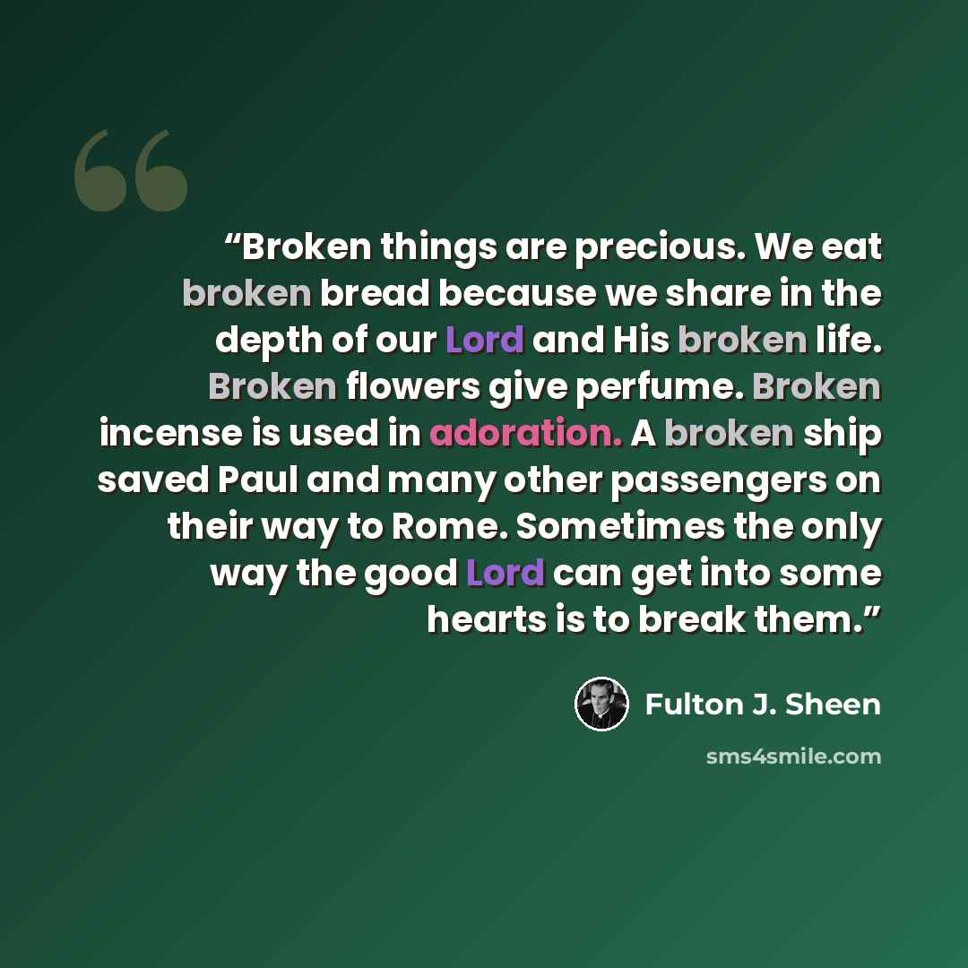 “Broken things are precious. We eat broken bread because we share in the depth of our Lord and His broken life. Broken flowers give perfume. Broken incense is used in adoration. A broken ship saved Paul and many other passengers on their way to Rome. Sometimes the only way the good Lord can get…” quote by Fulton J. Sheen