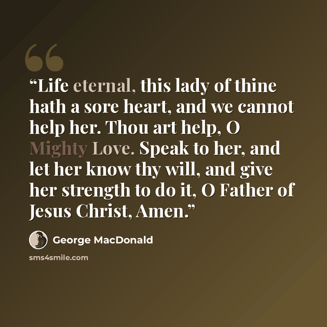 “Life eternal, this lady of thine hath a sore heart, and we cannot help her. Thou art help, O Mighty Love. Speak to her, and let her know thy will, and give her strength to do it, O Father of Jesus Christ, Amen.” quote by George MacDonald