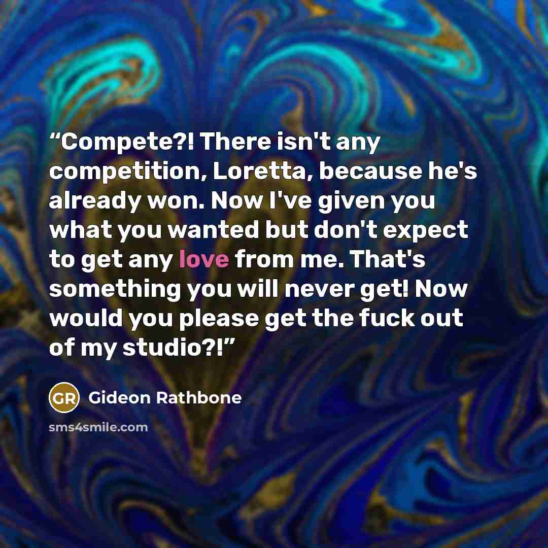 “Compete?! There isn't any competition, Loretta, because he's already won. Now I've given you what you wanted but don't expect to get any love from me. That's something you will never get! Now would you please get the fuck out of my studio?!” quote by Gideon Rathbone