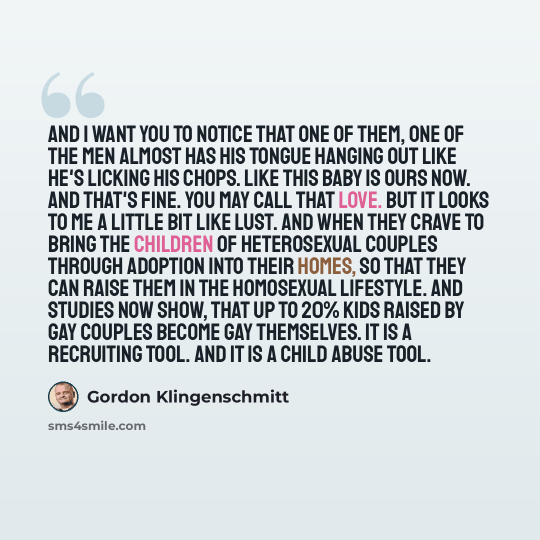 “And I want you to notice that one of them, one of the men almost has his tongue hanging out like he's licking his chops. Like this baby is ours now. And that's fine. You may call that love. But it looks to me a little bit like lust. And when they crave to bring the children of heterosexual couples…” quote by Gordon Klingenschmitt