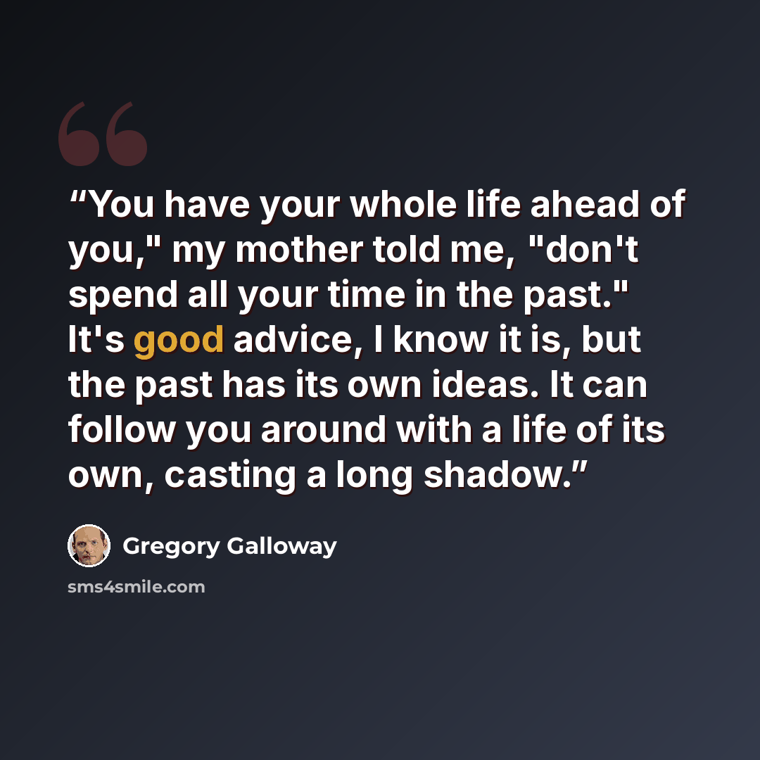 “You have your whole life ahead of you," my mother told me, "don't spend all your time in the past." It's good advice, I know it is, but the past has its own ideas. It can follow you around with a life of its own, casting a long shadow.” quote by Gregory Galloway