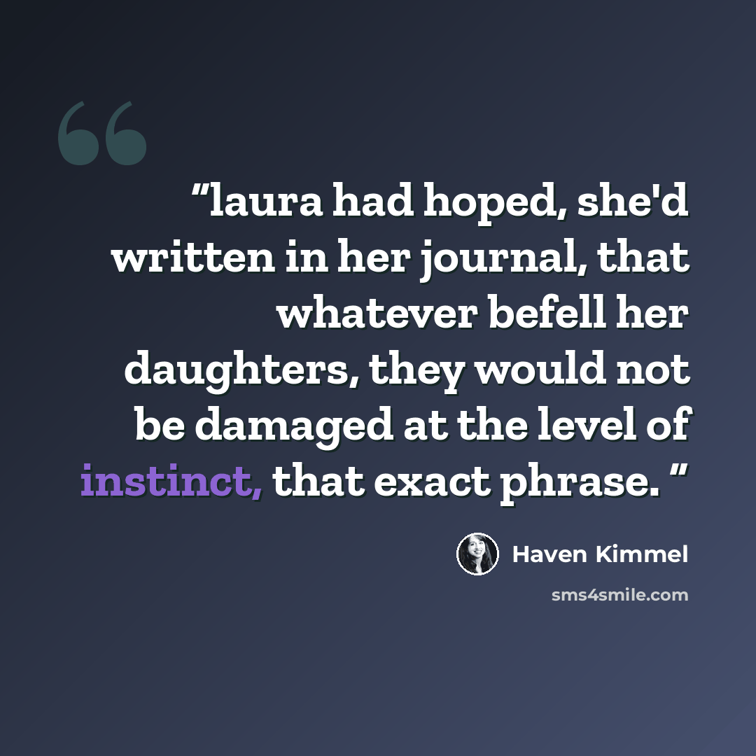“laura had hoped, she'd written in her journal, that whatever befell her daughters, they would not be damaged at the level of instinct, that exact phrase.” quote by Haven Kimmel