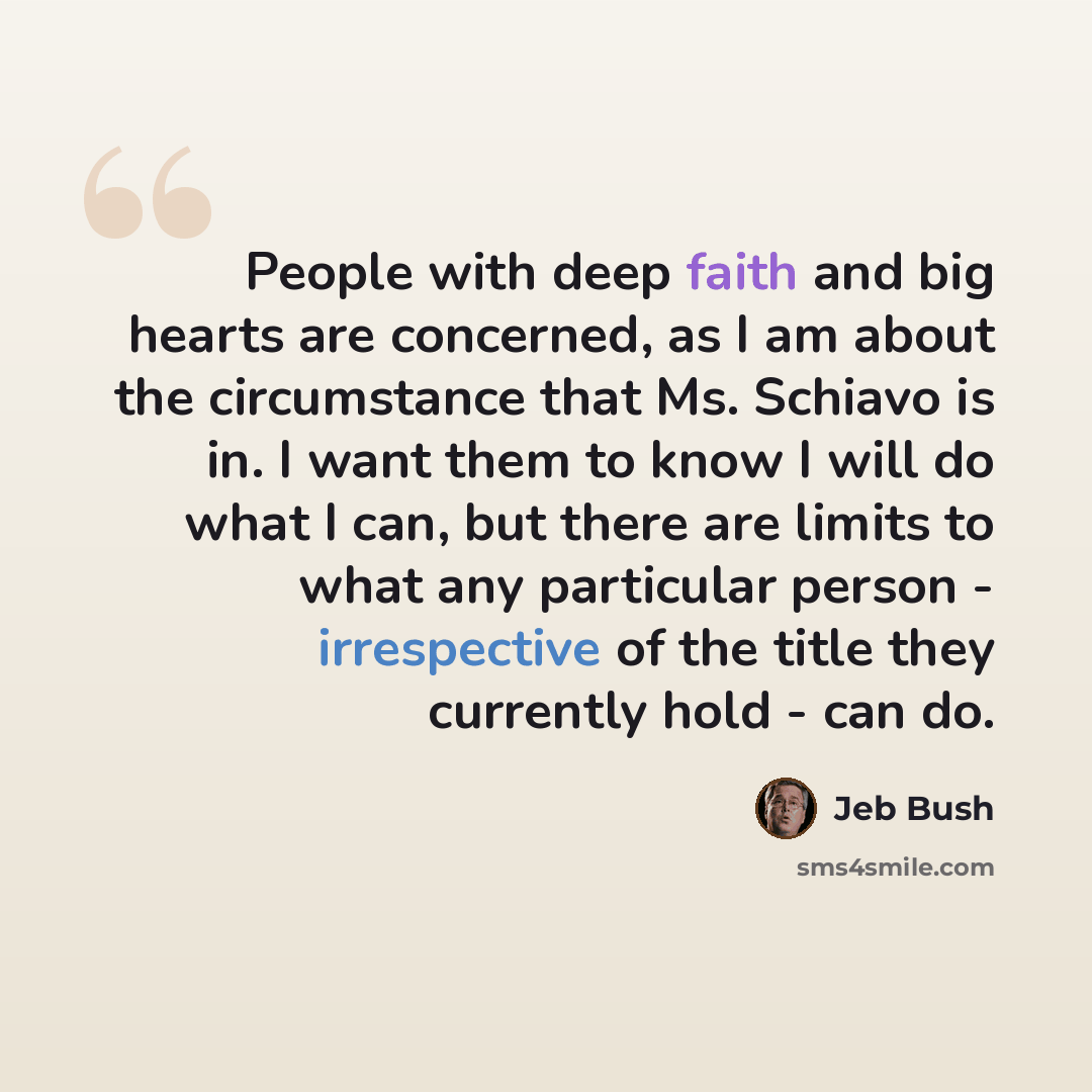 “People with deep faith and big hearts are concerned, as I am about the circumstance that Ms. Schiavo is in. I want them to know I will do what I can, but there are limits to what any particular person - irrespective of the title they currently hold - can do.” quote by Jeb Bush