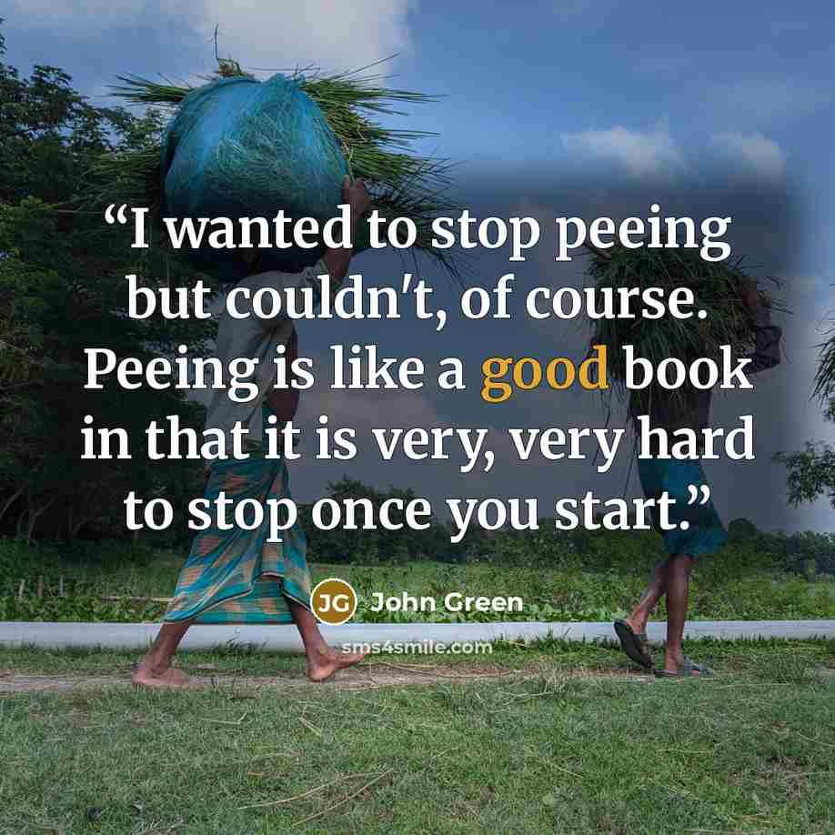 “I wanted to stop peeing but couldn't, of course. Peeing is like a good book in that it is very, very hard to stop once you start.” quote by John Green