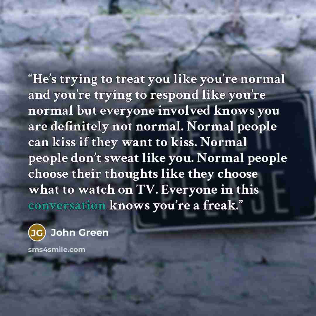 “He’s trying to treat you like you’re normal and you’re trying to respond like you’re normal but everyone involved knows you are definitely not normal. Normal people can kiss if they want to kiss. Normal people don’t sweat like you. Normal people choose their thoughts like they choose what to watch…” quote by John Green