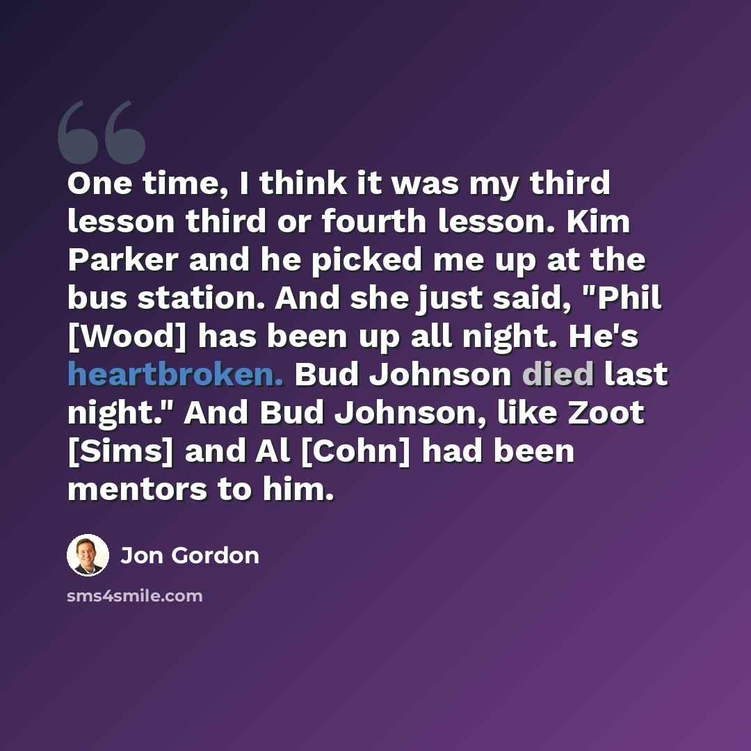 “One time, I think it was my third lesson third or fourth lesson. Kim Parker and he picked me up at the bus station. And she just said, "Phil [Wood] has been up all night. He's heartbroken. Bud Johnson died last night." And Bud Johnson, like Zoot [Sims] and Al [Cohn] had been mentors to him.” quote by Jon Gordon
