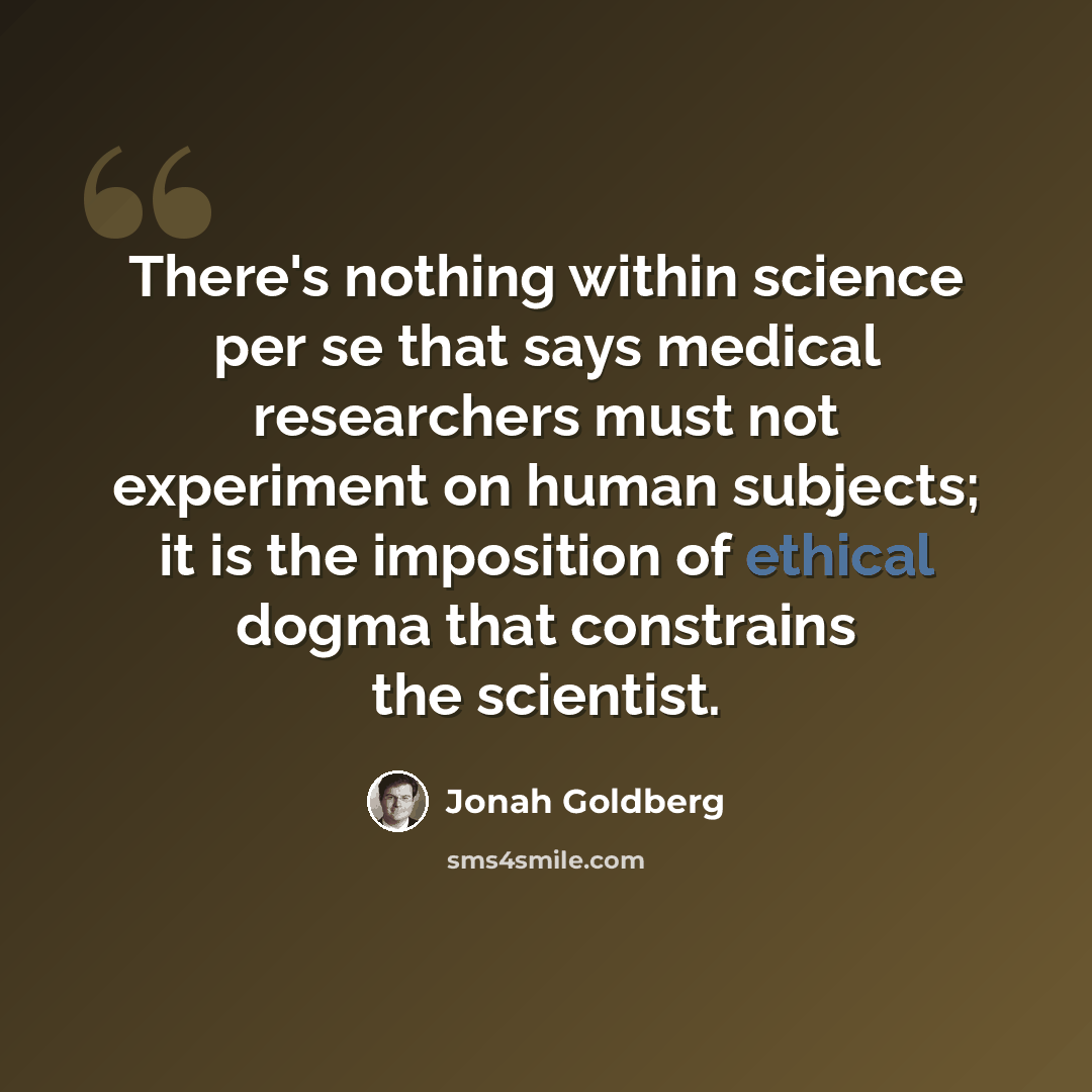 “There's nothing within science per se that says medical researchers must not experiment on human subjects; it is the imposition of ethical dogma that constrains the scientist.” quote by Jonah Goldberg