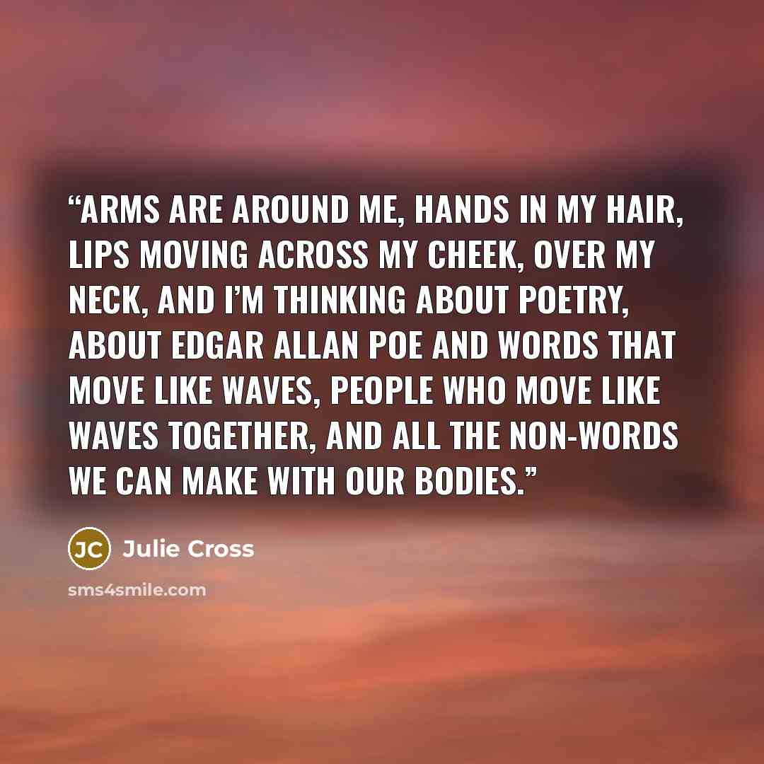 “Arms are around me, hands in my hair, lips moving across my cheek, over my neck, and I’m thinking about poetry, about Edgar Allan Poe and words that move like waves, people who move like waves together, and all the non-words we can make with our bodies.” quote by Julie Cross