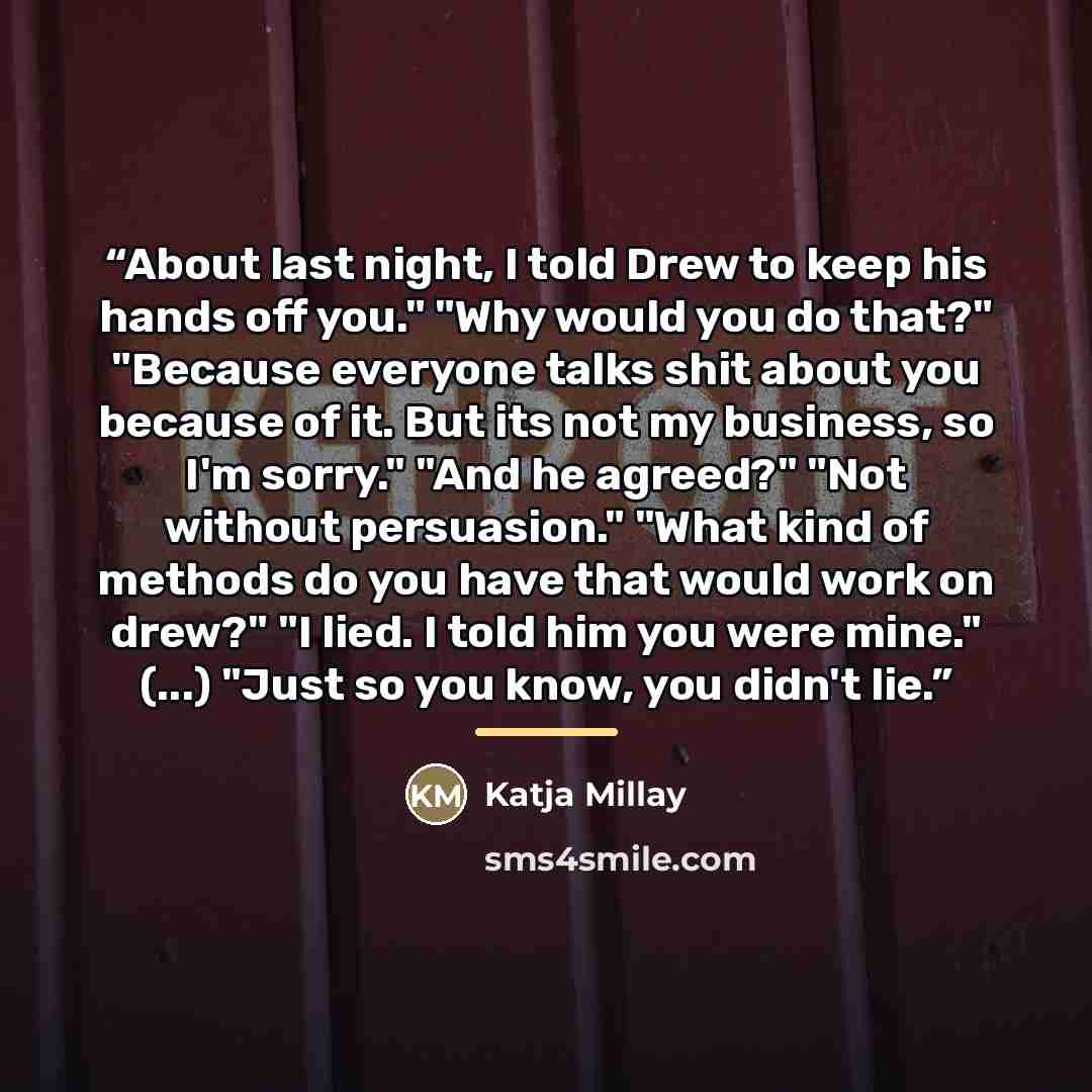 “About last night, I told Drew to keep his hands off you." "Why would you do that?" "Because everyone talks shit about you because of it. But its not my business, so I'm sorry." "And he agreed?" "Not without persuasion." "What kind of methods do you have that would work on drew?" "I lied. I told…” quote by Katja Millay