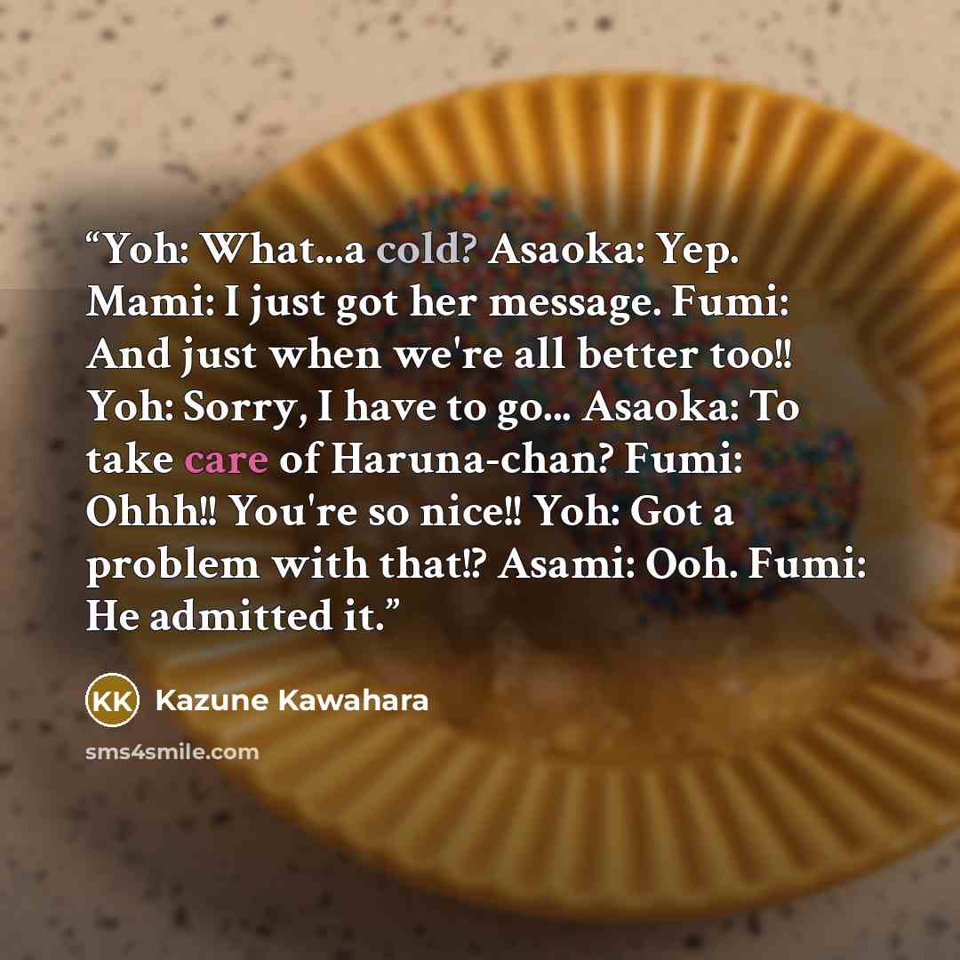 “Yoh: What...a cold? Asaoka: Yep. Mami: I just got her message. Fumi: And just when we're all better too!! Yoh: Sorry, I have to go... Asaoka: To take care of Haruna-chan? Fumi: Ohhh!! You're so nice!! Yoh: Got a problem with that!? Asami: Ooh. Fumi: He admitted it.” quote by Kazune Kawahara