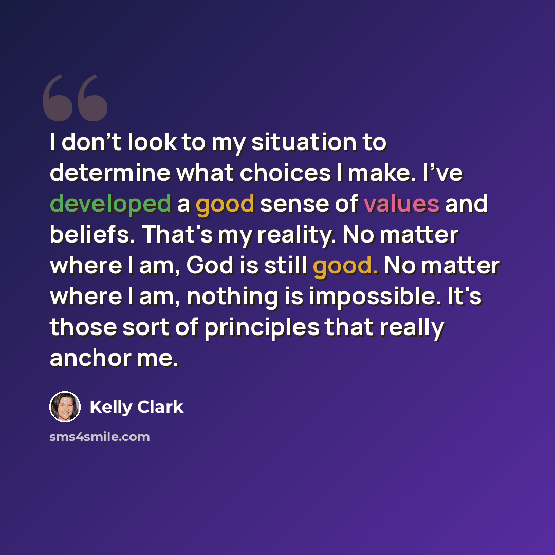 “I don't look to my situation to determine what choices I make. I've developed a good sense of values and beliefs. That's my reality. No matter where I am, God is still good. No matter where I am, nothing is impossible. It's those sort of principles that really anchor me.” quote by Kelly Clark