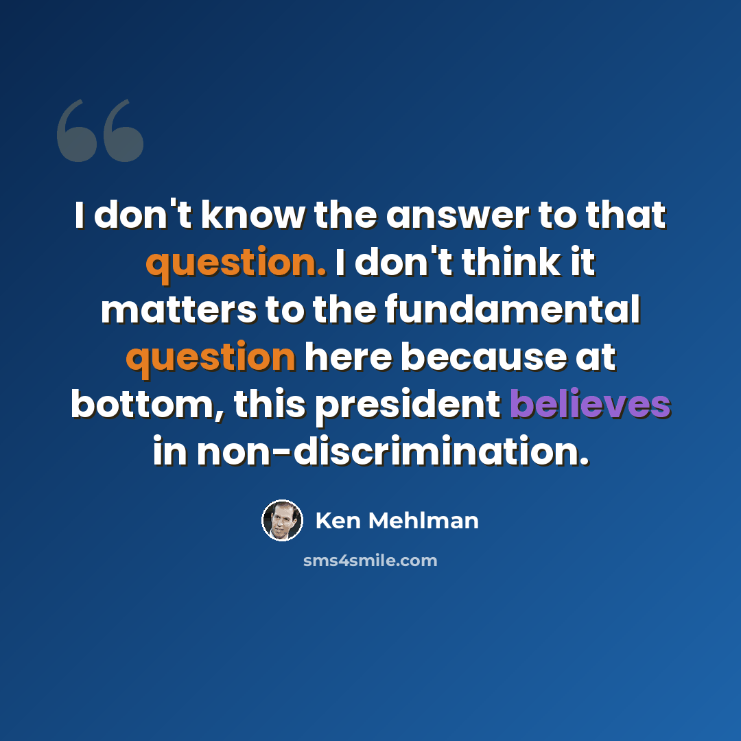 “I don't know the answer to that question. I don't think it matters to the fundamental question here because at bottom, this president believes in non-discrimination.” quote by Ken Mehlman