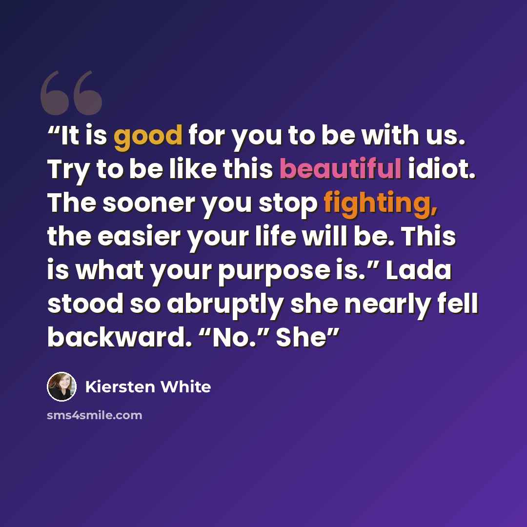 “It is good for you to be with us. Try to be like this beautiful idiot. The sooner you stop fighting, the easier your life will be. This is what your purpose is.” Lada stood so abruptly she nearly fell backward. “No.” She” quote by Kiersten White