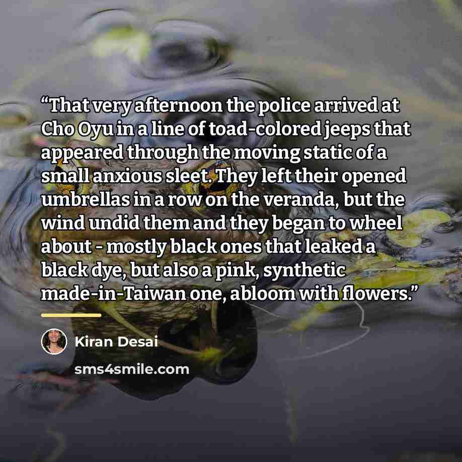 “That very afternoon the police arrived at Cho Oyu in a line of toad-colored jeeps that appeared through the moving static of a small anxious sleet. They left their opened umbrellas in a row on the veranda, but the wind undid them and they began to wheel about - mostly black ones that leaked a…” quote by Kiran Desai