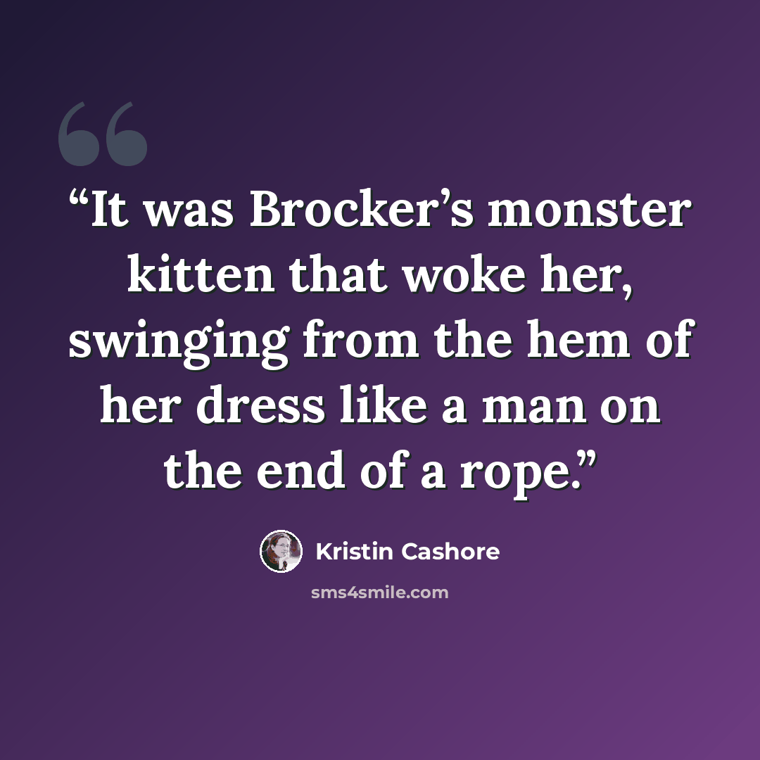 “It was Brocker’s monster kitten that woke her, swinging from the hem of her dress like a man on the end of a rope.” quote by Kristin Cashore
