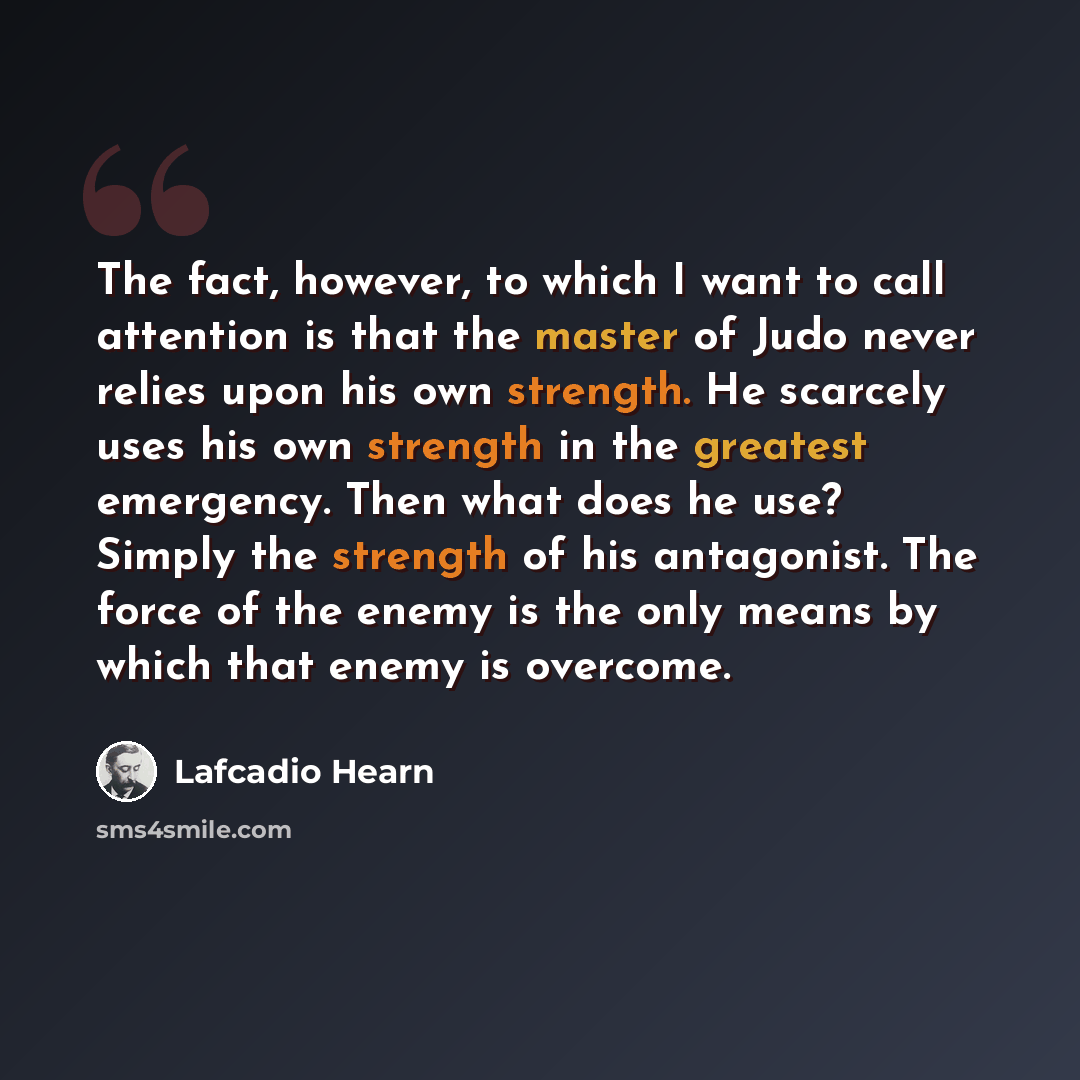 “The fact, however, to which I want to call attention is that the master of Judo never relies upon his own strength. He scarcely uses his own strength in the greatest emergency. Then what does he use? Simply the strength of his antagonist. The force of the enemy is the only means by which that…” quote by Lafcadio Hearn