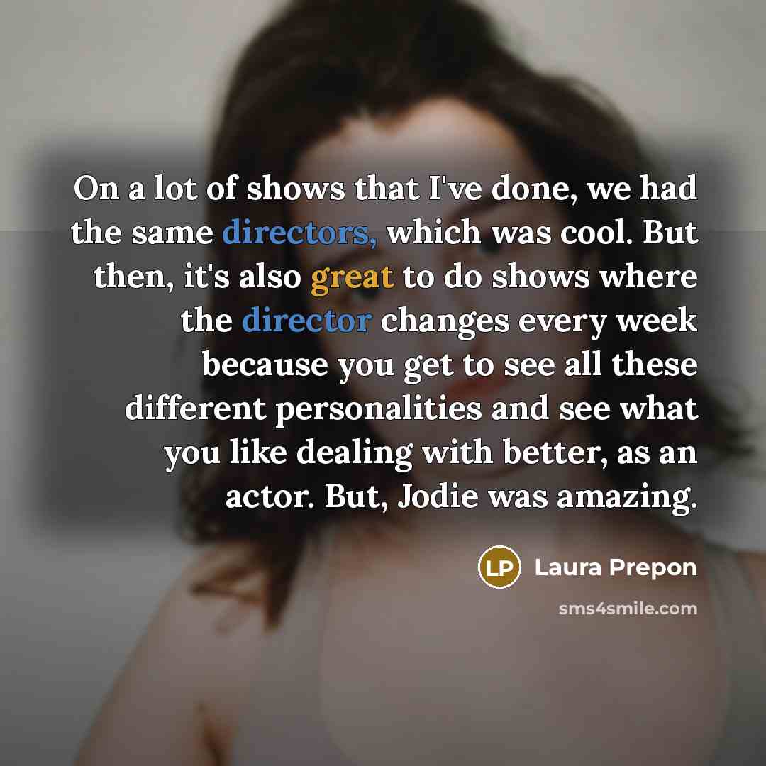 “On a lot of shows that I've done, we had the same directors, which was cool. But then, it's also great to do shows where the director changes every week because you get to see all these different personalities and see what you like dealing with better, as an actor. But, Jodie was amazing.” quote by Laura Prepon