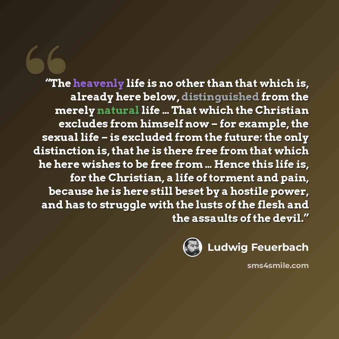“The heavenly life is no other than that which is, already here below, distinguished from the merely natural life … That which the Christian excludes from himself now – for example, the sexual life – is excluded from the future: the only distinction is, that he is there free from that which he here…” quote by Ludwig Feuerbach