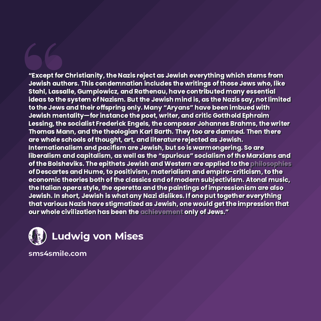 “Except for Christianity, the Nazis reject as Jewish everything which stems from Jewish authors. This condemnation includes the writings of those Jews who, like Stahl, Lassalle, Gumplowicz, and Rathenau, have contributed many essential ideas to the system of Nazism. But the Jewish mind is, as the…” quote by Ludwig von Mises
