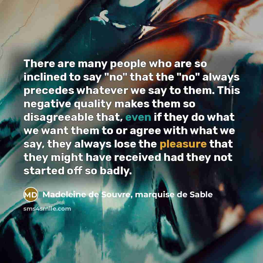 “There are many people who are so inclined to say "no" that the "no" always precedes whatever we say to them. This negative quality makes them so disagreeable that, even if they do what we want them to or agree with what we say, they always lose the pleasure that they might have received had they…” quote by Madeleine de Souvre, marquise de Sable