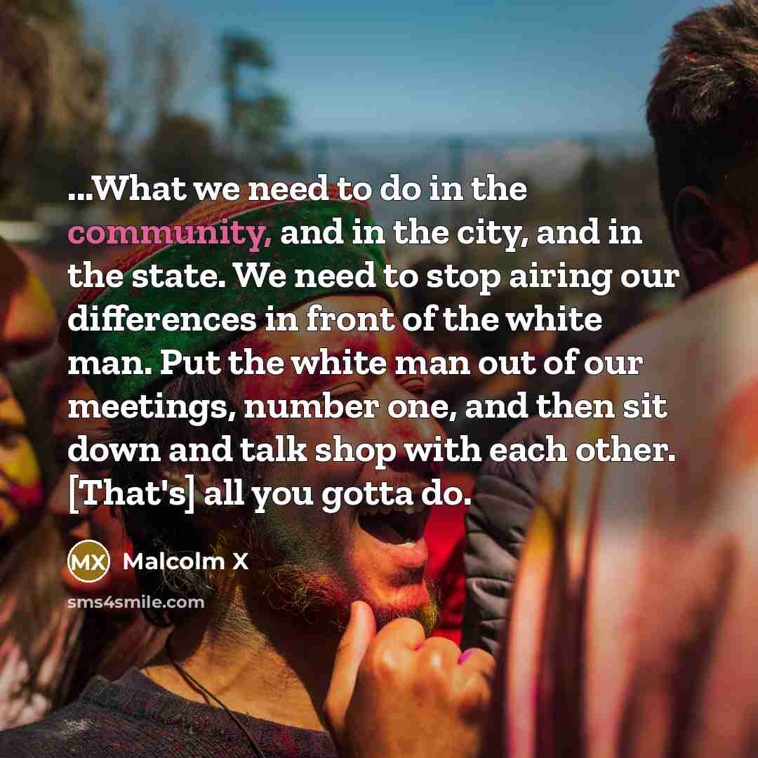 “...What we need to do in the community, and in the city, and in the state. We need to stop airing our differences in front of the white man. Put the white man out of our meetings, number one, and then sit down and talk shop with each other. [That's] all you gotta do.” quote by Malcolm X