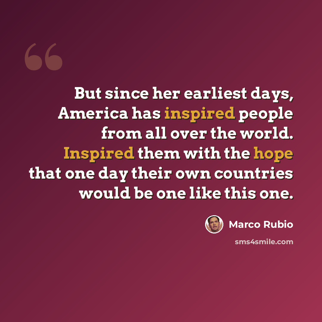 “But since her earliest days, America has inspired people from all over the world. Inspired them with the hope that one day their own countries would be one like this one.” quote by Marco Rubio