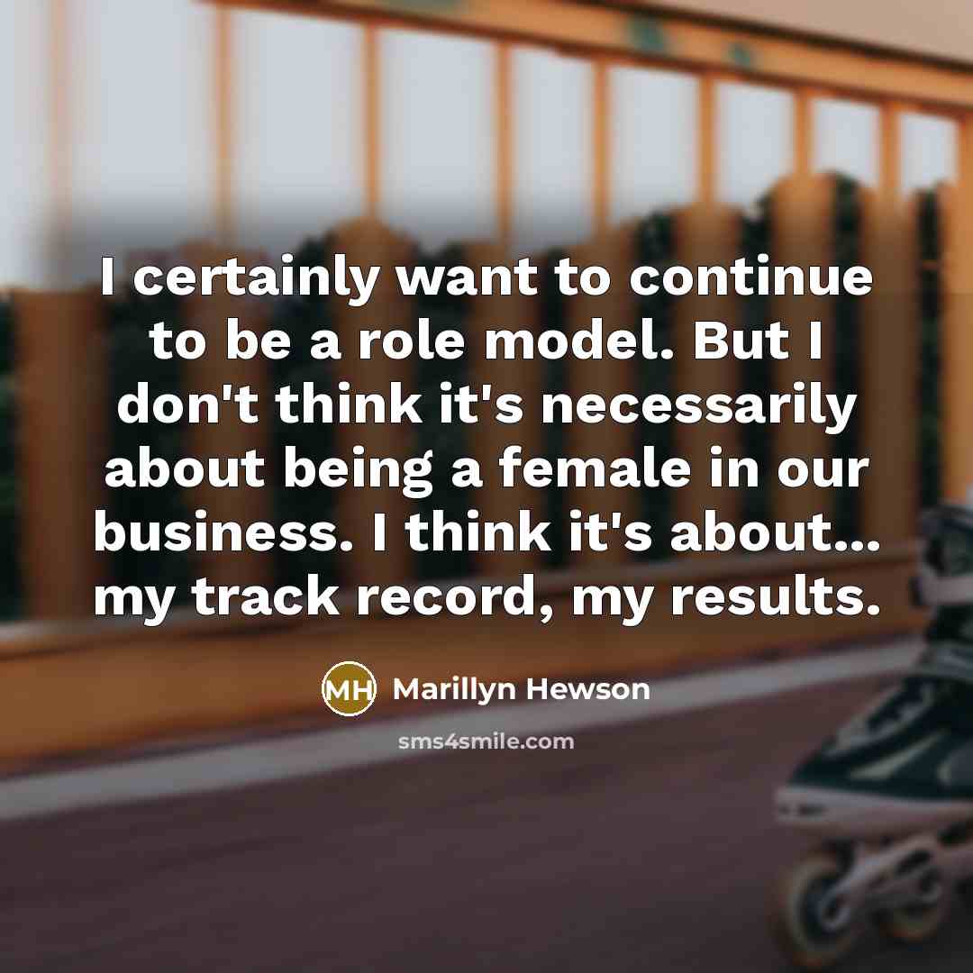 “I certainly want to continue to be a role model. But I don't think it's necessarily about being a female in our business. I think it's about... my track record, my results.” quote by Marillyn Hewson