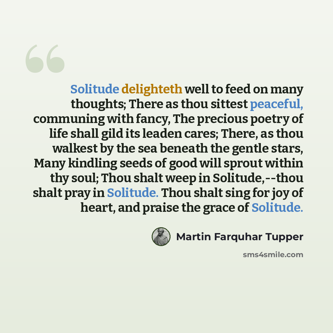 “Solitude delighteth well to feed on many thoughts; There as thou sittest peaceful, communing with fancy, The precious poetry of life shall gild its leaden cares; There, as thou walkest by the sea beneath the gentle stars, Many kindling seeds of good will sprout within thy soul; Thou shalt weep in…” quote by Martin Farquhar Tupper