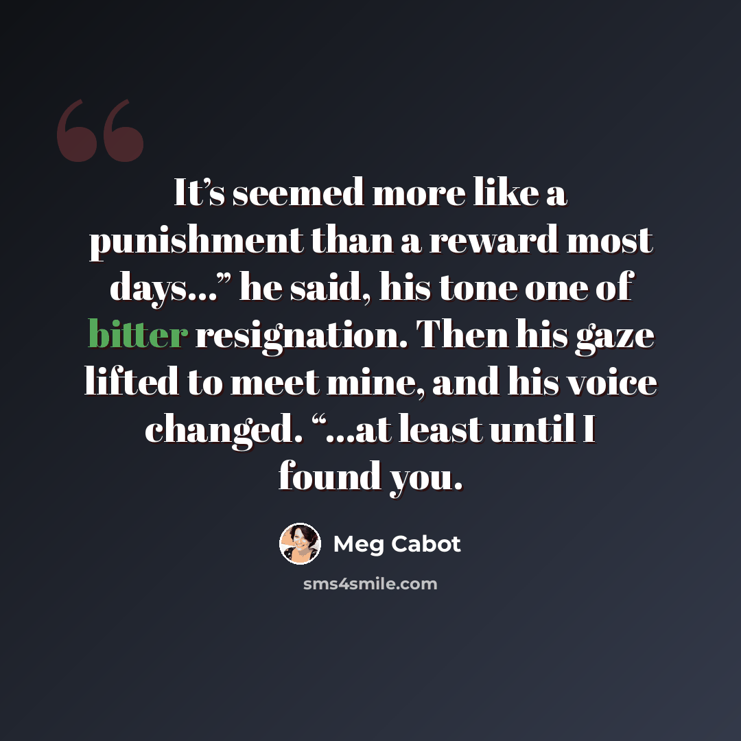 “It’s seemed more like a punishment than a reward most days…” he said, his tone one of bitter resignation. Then his gaze lifted to meet mine, and his voice changed. “…at least until I found you.” quote by Meg Cabot