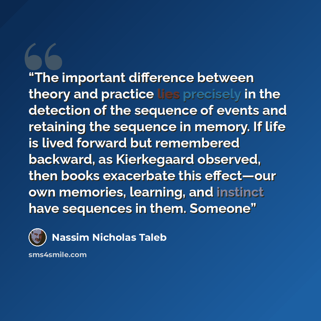 “The important difference between theory and practice lies precisely in the detection of the sequence of events and retaining the sequence in memory. If life is lived forward but remembered backward, as Kierkegaard observed, then books exacerbate this effect—our own memories, learning, and instinct…” quote by Nassim Nicholas Taleb